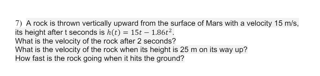 7) A rock is thrown vertically upward from the surface of Mars with a velocity 15 m/s,
its height after t seconds is h(t) = 15t - - 1.86t2.
What is the velocity of the rock after 2 seconds?
What is the velocity of the rock when its height is 25 m on its way up?
How fast is the rock going when it hits the ground?