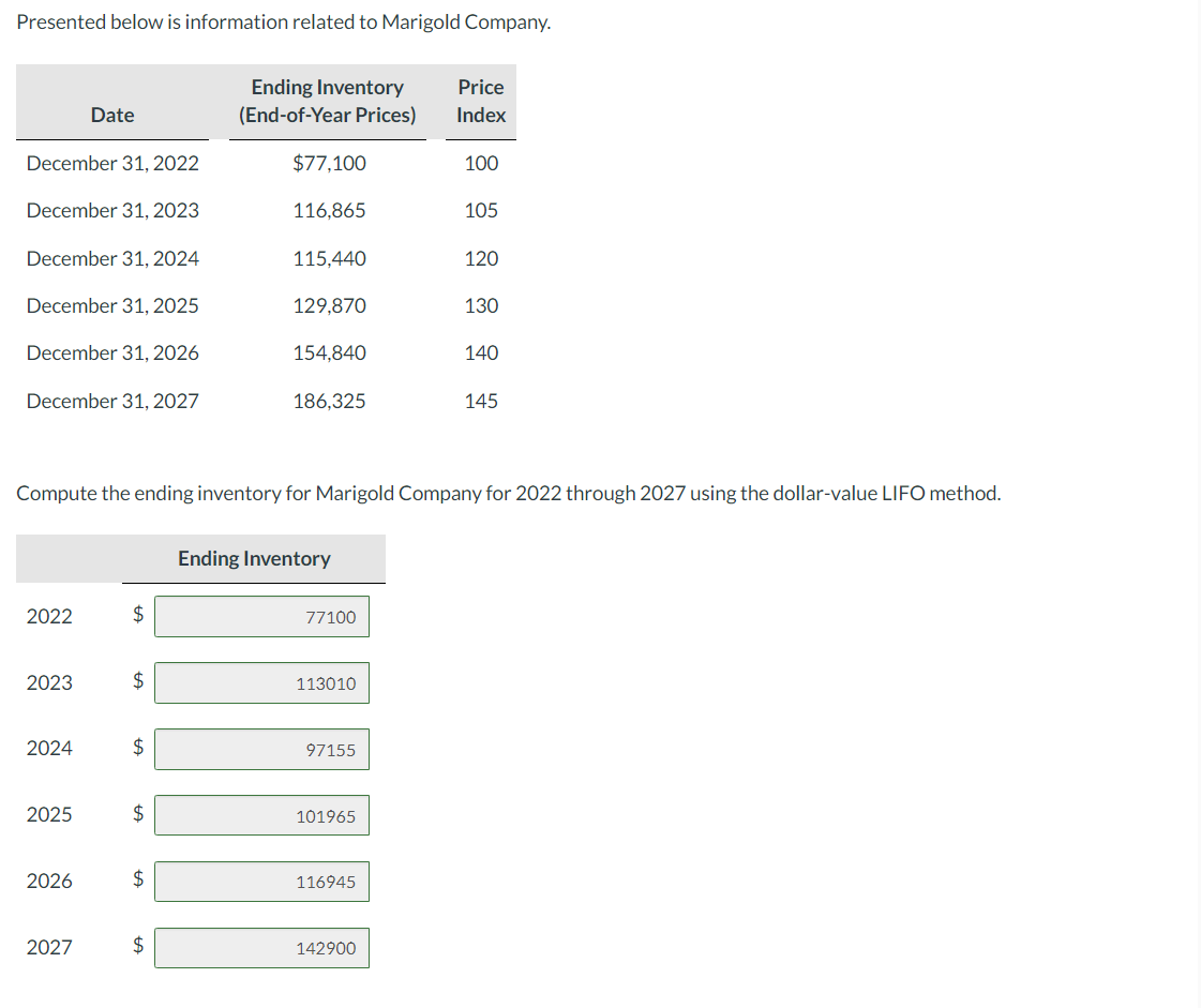 Presented below is information related to Marigold Company.
December 31, 2022
December 31, 2023
December 31, 2024
December 31, 2025
December 31, 2026
December 31, 2027
2022
2023
2024
2025
Date
2026
2027
$
$
$
$
Compute the ending inventory for Marigold Company for 2022 through 2027 using the dollar-value LIFO method.
$
Ending Inventory
(End-of-Year Prices)
$
$77,100
116.865
115,440
129,870
154,840
186,325
Ending Inventory
77100
113010
97155
101965
116945
Price
Index
142900
100
105
120
130
140
145