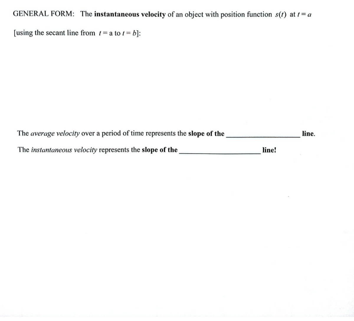 GENERAL FORM: The instantaneous velocity of an object with position function s(t) at t = a
[using the secant line from t = a to t = b]:
The average velocity over a period of time represents the slope of the
The instantaneous velocity represents the slope of the
line!
line.