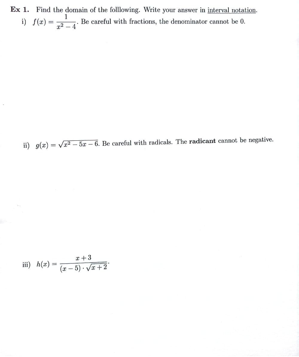 Ex 1. Find the domain of the folllowing. Write your answer in interval notation.
. Be careful with fractions, the denominator cannot be 0.
i) f(x) =
1
x² - 4
ii) g(x)=√x²5x-6. Be careful with radicals. The radicant cannot be negative.
iii) h(x) =
x + 3
(x - 5). √x+2