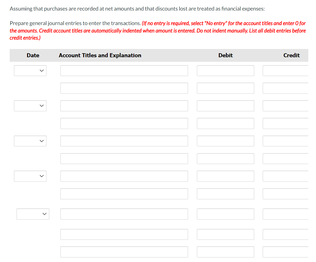 Assuming that purchases are recorded at net amounts and that discounts lost are treated as financial expenses:
Prepare general journal entries to enter the transactions. (If no entry is required, select "No entry" for the account titles and enter O for
the amounts. Credit account titles are automatically indented when amount is entered. Do not indent manually. List all debit entries before
credit entries.)
Date
Account Titles and Explanation
Debit
LOOD
Credit