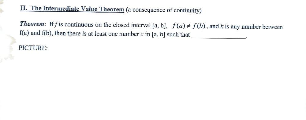 II. The Intermediate Value Theorem (a consequence of continuity)
Theorem: Iff is continuous on the closed interval [a, b], f(a) f(b), and k is any number between
f(a) and f(b), then there is at least one number c in [a, b] such that
PICTURE: