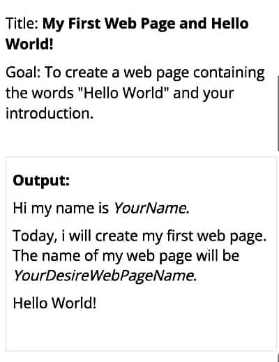 Title: My First Web Page and Hello
World!
Goal: To create a web page containing
the words "Hello World" and your
introduction.
Output:
Hi my name is YourName.
Today, i will create my first web page.
The name of my web page will be
YourDesireWebPageName.
Hello World!