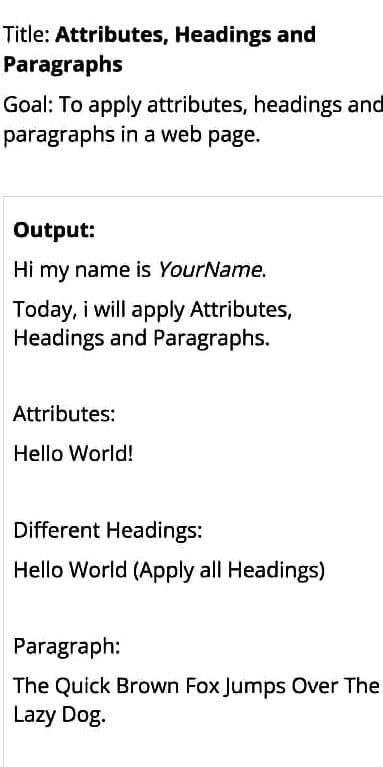 Title: Attributes, Headings and
Paragraphs
Goal: To apply attributes, headings and
paragraphs in a web page.
Output:
Hi my name is YourName.
Today, i will apply Attributes,
Headings and Paragraphs.
Attributes:
Hello World!
Different Headings:
Hello World (Apply all Headings)
Paragraph:
The Quick Brown Fox Jumps Over The
Lazy Dog.