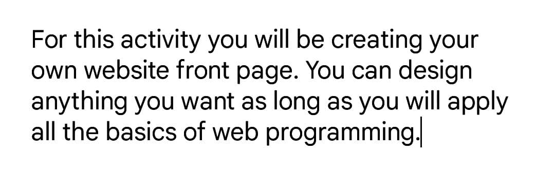 For this activity you will be creating your
own website front page. You can design
anything you want as long as you will apply
all the basics of web programming.