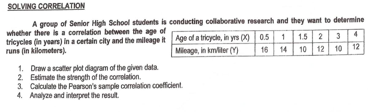 SOLVING CORRELATION
A group of Senior High School students is conducting collaborative research and they want to determine
whether there is a correlation between the age of
tricycles (in years) in a certain city and the mileage it
runs (in kilometers).
2 3
4
Age of a tricycle, in yrs (X)
Mileage, in km/liter (Y)
0.5 1 1.5
14 10
16
12
10
12
1.
Draw a scatter plot diagram of the given data.
Estimate the strength of the correlation.
2.
3.
Calculate the Pearson's sample correlation coefficient.
4. Analyze and interpret the result.