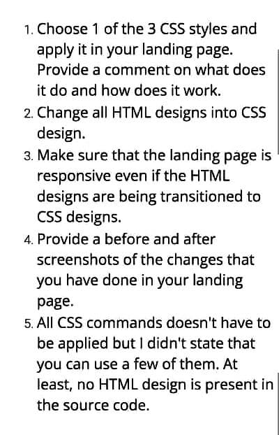 1. Choose 1 of the 3 CSS styles and
apply it in your landing page.
Provide a comment on what does
it do and how does it work.
2. Change all HTML designs into CSS
design.
3. Make sure that the landing page is
responsive even if the HTML
designs are being transitioned to
CSS designs.
4. Provide a before and after
screenshots of the changes that
you have done in your landing
page.
5. All CSS commands doesn't have to
be applied but I didn't state that
you can use a few of them. At
least, no HTML design is present in
the source code.