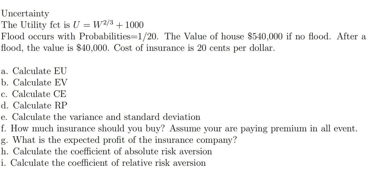 Uncertainty
The Utility fct is U = W2/3 + 1000
Flood occurs with Probabilities=1/20. The Value of house $540,000 if no flood. After a
flood, the value is $40,000. Cost of insurance is 20 cents per dollar.
a. Calculate EU
b. Calculate EV
c. Calculate CE
d. Calculate RP
e. Calculate the variance and standard deviation
f. How much insurance should you buy? Assume your are paying premium in all event.
g. What is the expected profit of the insurance company?
h. Calculate the coefficient of absolute risk aversion
i. Calculate the coefficient of relative risk aversion
