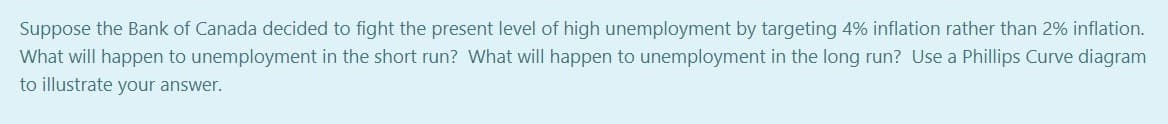Suppose the Bank of Canada decided to fight the present level of high unemployment by targeting 4% inflation rather than 2% inflation.
What will happen to unemployment in the short run? What will happen to unemployment in the long run? Use a Phillips Curve diagram
to illustrate your answer.
