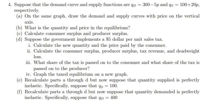 4. Suppose that the demand curve and supply functions are qp = 300–5p and qs = 100+20p,
respectively.
(a) On the same graph, draw the demand and supply curves with price on the vertical
axis.
(b) What is the quantity and price in the equilibrium?
(c) Calculate consumer surplus and producer surplus.
(d) Suppose the government implements a $5 dollar per unit sales tax.
i. Calculate the new quantity and the price paid by the consumer.
ii. Calculate the consumer surplus, producer surplus, tax revenue, and deadweight
loss.
iii. What share of the tax is passed on to the consumer and what share of the tax is
passed on to the producer?
iv. Graph the taxed equilibrium on a new graph.
(e) Recalculate parts a through d but now suppose that quantity supplied is perfectly
inelastic. Specifically, suppose that qs = 100.
(f) Recalculate parts a through d but now suppose that quantity demanded is perfectly
inelastic. Specifically, suppose that qp = 400
