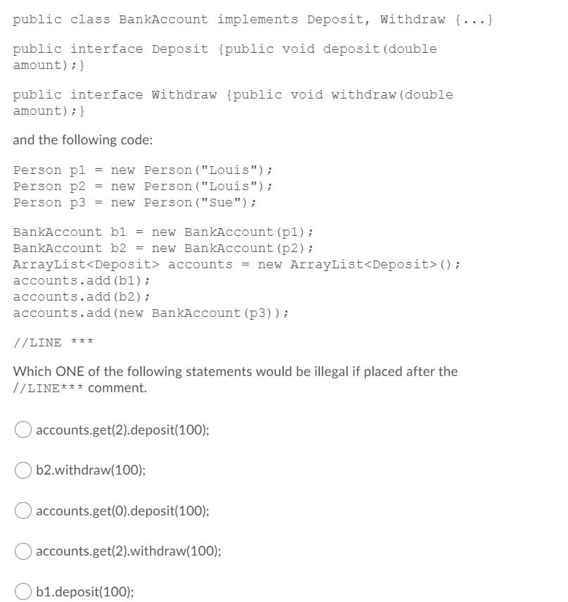 public class BankAccount implements Deposit, Withdraw {...}
public interface Deposit {public void deposit (double
amount); }
public interface Withdraw {public void withdraw (double
amount); }
and the following code:
Person pl
Person p2
Person p3
new Person ("Louis");
new Person ("Louis");
= new Person ("Sue");
BankAccount bl
new BankAccount (p1);
BankAccount b2 = new BankAccount (p2);
ArrayList<Deposit> accounts = new ArrayList<Deposit> () ;
accounts.add (bl);
accounts.add (b2) ;
accounts.add (new BankAccount (p3));
//LINE ***
Which ONE of the following statements would be illegal if placed after the
//LINE*** Comment.
accounts.get(2).deposit(100);
b2.withdraw(100);
accounts.get(0).deposit(100);
accounts.get(2).withdraw(100);
b1.deposit(100);
