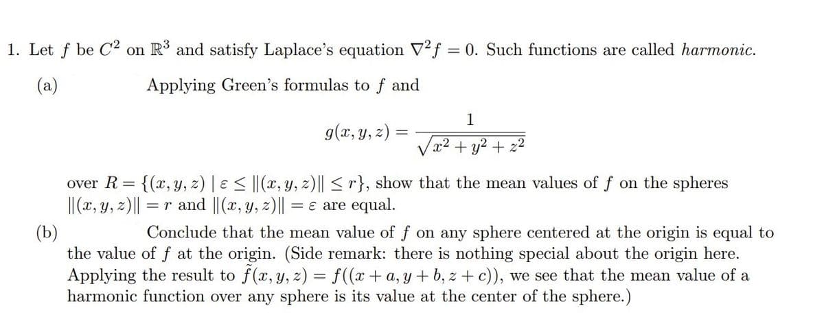 1. Let f be C2 on R3 and satisfy Laplace's equation V2f = 0. Such functions are called harmonic.
(a)
Applying Green's formulas to f and
1
g(x, y, z) =
x2 + y2 + z2
over R = {(x, y, z) | e < ||(x, Y, z)|| < r}, show that the mean values of f on the spheres
||(x, y, z)||
= r and ||(x, y, z)|| =
€ are equal.
(b)
the value of f at the origin. (Side remark: there is nothing special about the origin here.
Applying the result to f(x, y, z) = f((x+ a, y + b, z + c)), we see that the mean value of a
harmonic function over any sphere is its value at the center of the sphere.)
Conclude that the mean value of f on any sphere centered at the origin is equal to
