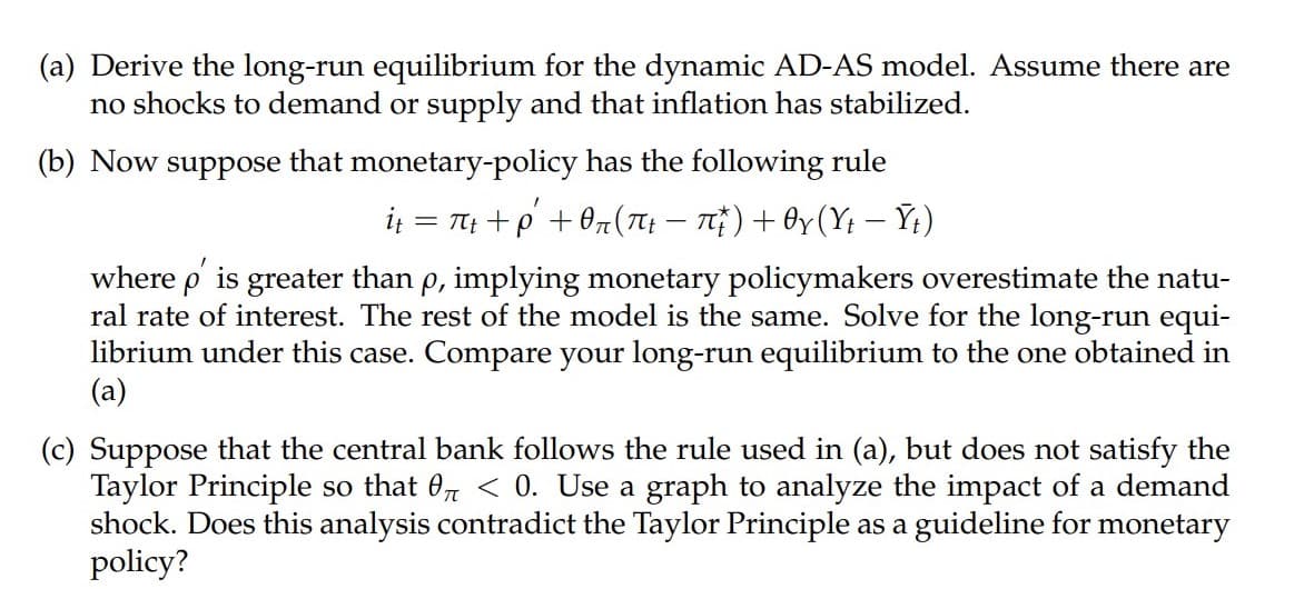 (a) Derive the long-run equilibrium for the dynamic AD-AS model. Assume there are
no shocks to demand or supply and that inflation has stabilized.
(b) Now suppose that monetary-policy has the following rule
i; = Tt +p+ 0z(Tt – T}) + By (Yt – Y;)
where p is greater than p, implying monetary policymakers overestimate the natu-
ral rate of interest. The rest of the model is the same. Solve for the long-run equi-
librium under this case. Compare your long-run equilibrium to the one obtained in
(a)
(c) Suppose that the central bank follows the rule used in (a), but does not satisfy the
Taylor Principle so that 0, < 0. Use a graph to analyze the impact of a demand
shock. Does this analysis contradict the Taylor Principle as a guideline for monetary
policy?
