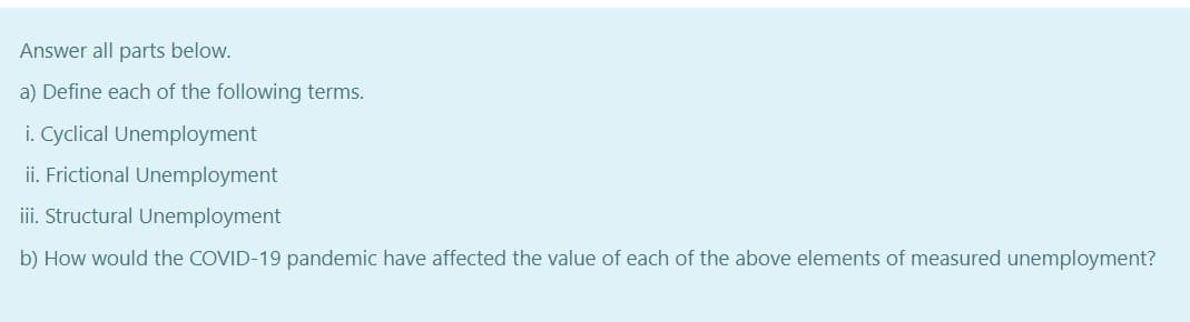 Answer all parts below.
a) Define each of the following terms.
i. Cyclical Unemployment
ii. Frictional Unemployment
iii. Structural Unemployment
b) How would the COVID-19 pandemic have affected the value of each of the above elements of measured unemployment?
