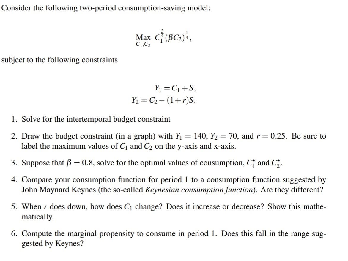 Consider the following two-period consumption-saving model:
Max C (BC2)},
C1,C2
subject to the following constraints
Y1 =C1+S,
Y2 = C2 – (1+r)S.
1. Solve for the intertemporal budget constraint
2. Draw the budget constraint (in a graph) with Y1 = 140, Y2 = 70, and r=0.25. Be sure to
label the maximum values of C¡ and C2 on the y-axis and x-axis.
3. Suppose that ß = 0.8, solve for the optimal values of consumption, C and C5.
4. Compare your consumption function for period 1 to a consumption function suggested by
John Maynard Keynes (the so-called Keynesian consumption function). Are they different?
5. When r does down, how does Ci change? Does it increase or decrease? Show this mathe-
matically.
6. Compute the marginal propensity to consume in period 1. Does this fall in the range sug-
gested by Keynes?
