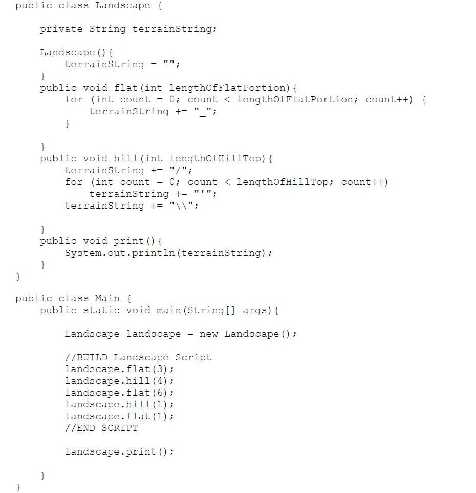 public class Landscape {
private String terrainString;
Landscape () {
terrainString = "";
}
public void flat (int lengthOfFlatPortion) {
for (int count = 0; count < lengthOfFlatPortion; count++) {
terrainString += " ";
}
}
public void hill (int lengthOfHillTop) {
terrainString += "/";
for (int count = 0; count < lengthOfHillTop; count++)
terrainString += "'";
terrainString += "\\";
}
public void print () {
System.out.println (terrainString);
}
public class Main {
public static void main (String [] args) {
Landscape landscape = new Landscape ();
//BUILD Landscape Script
landscape.flat(3);
landscape.hill (4);
landscape.flat(6);
landscape.hill(1);
landscape.flat (1);
//END SCRIPT
landscape.print ();
}
