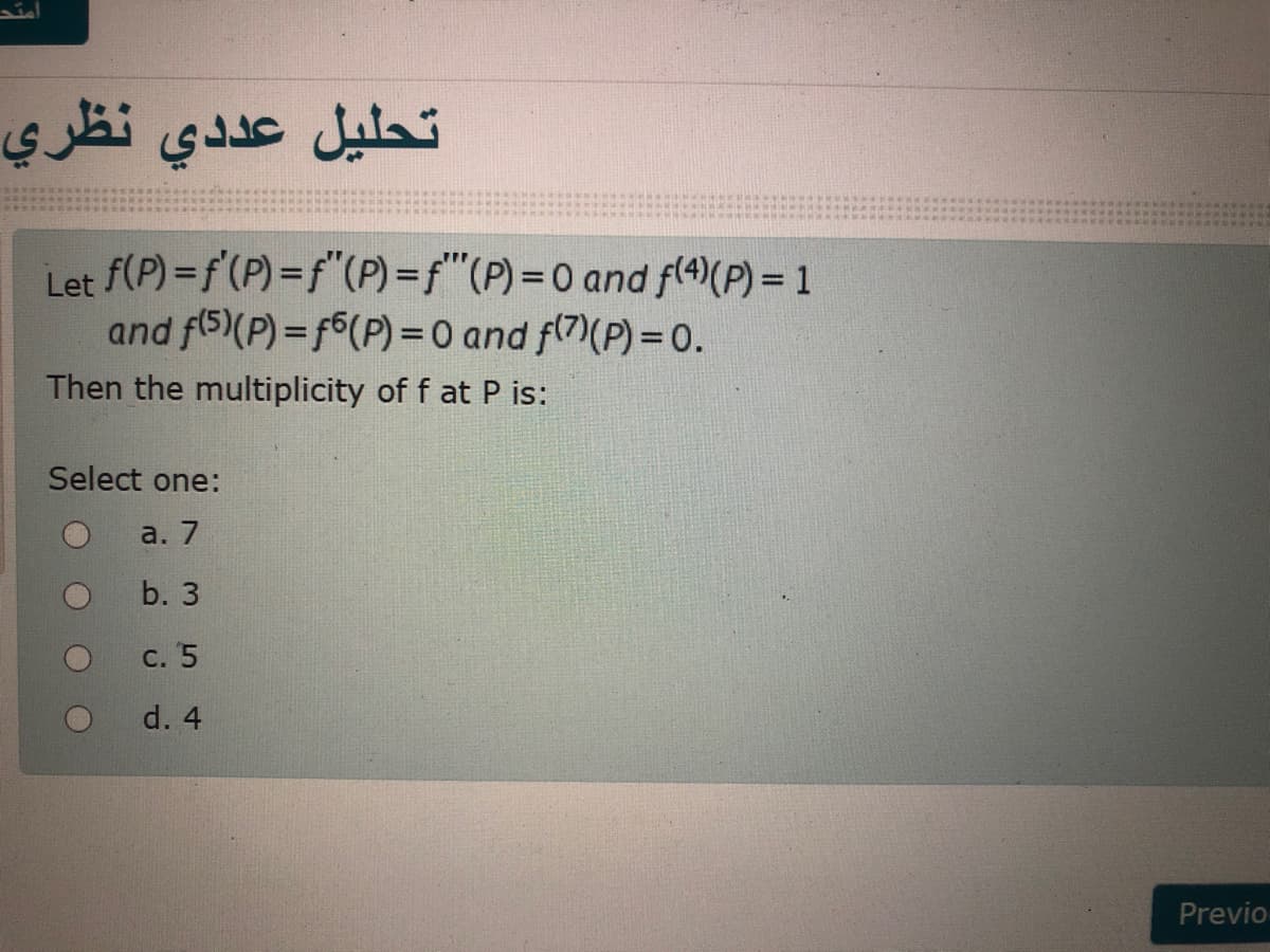 تحليل عد دي نظري
Let f(P) =f'(P) =f"(P)=f"(P)%3D0 and f(4)(P) = 1
and f(5)(P) = f6(P) =0 and f(7)(P)= 0.
Then the multiplicity of f at P is:
Select one:
a. 7
b. 3
c. 5
d. 4
Previo
