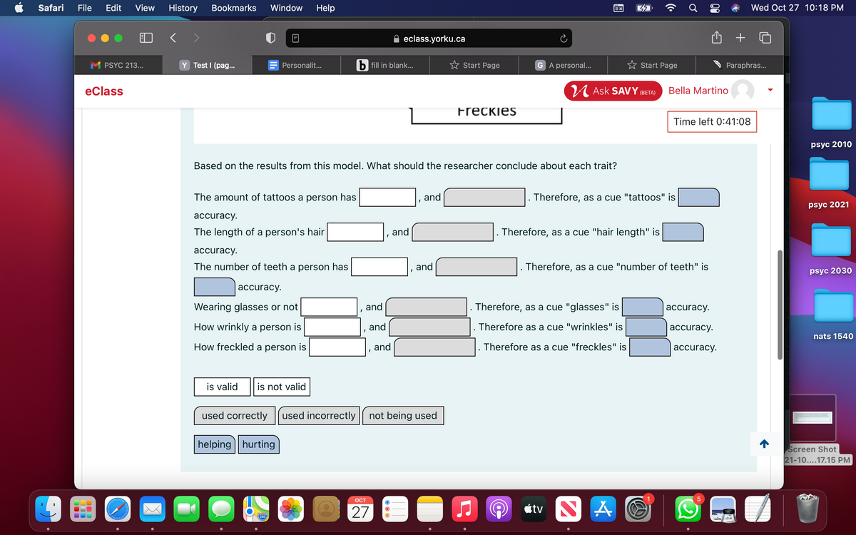 Safari
File
Edit
View
History
Bookmarks
Window
Help
Wed Oct 27 10:18 PM
< >
eclass.yorku.ca
M PSYC 213...
Y Test I (pag..
Personalit...
b fill in blank...
Start Page
G A personal...
Start Page
Paraphras...
eClass
U Ask SAVY (BETA)
Bella Martino
Freckies
Time left 0:41:08
psyc 2010
Based on the results from this model. What should the researcher conclude about each trait?
The amount of tattoos a person has
and
Therefore, as a cue "tattoos" is
psyc 2021
аccuracy.
The length of a person's hair
and
Therefore, as a cue "hair length" is
аccuracy.
The number of teeth a person has
and
. Therefore, as a cue "number of teeth" is
psyc 2030
accuracy.
Wearing glasses or not
and
Therefore, as a cue "glasses" is
accuracy.
How wrinkly a person is
and
Therefore as a cue "wrinkles" is
аccuracy.
nats 1540
How freckled a person is
,and
. Therefore as a cue "freckles" is
accuracy.
is valid
is not valid
used correctly
used incorrectly
not being used
helping | hurting
Screen Shot
21-10....17.15 PM
ОСТ
27
étv N
280
00
