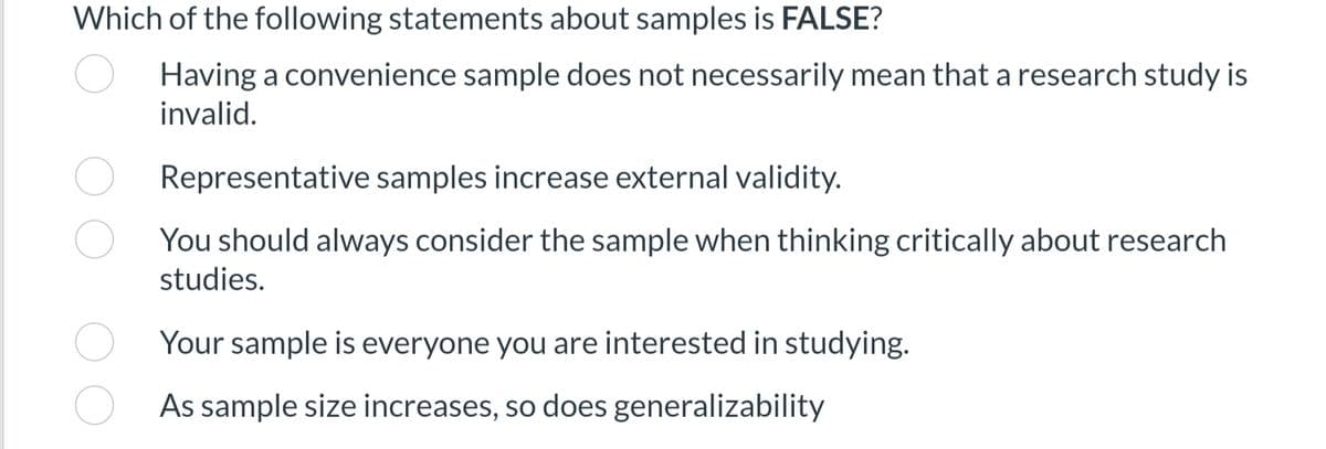 Which of the following statements about samples is FALSE?
Having a convenience sample does not necessarily mean that a research study is
invalid.
Representative samples increase external validity.
You should always consider the sample when thinking critically about research
studies.
Your sample is everyone you are interested in studying.
As sample size increases, so does generalizability