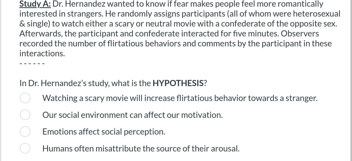 Study A: Dr. Hernandez wanted to know if fear makes people feel more romantically
interested in strangers. He randomly assigns participants (all of whom were heterosexual
& single) to watch either a scary or neutral movie with a confederate of the opposite sex.
Afterwards, the participant and confederate interacted for five minutes. Observers
recorded the number of flirtatious behaviors and comments by the participant in these
interactions.
In Dr. Hernandez's study, what is the HYPOTHESIS?
Watching a scary movie will increase flirtatious behavior towards a stranger.
Our social environment can affect our motivation.
Emotions affect social perception.
Humans often misattribute the source of their arousal.