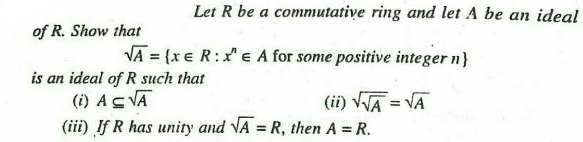 Let R be a commutative ring and let A be an ideal
of R. Show that
VA = {x € R:x" e A for some positive integer n}
is an ideal of R such that
(i) AS VĀ
(iii) If R has unity and VA = R, then A = R.
(ii) VWA = VA
%3D
