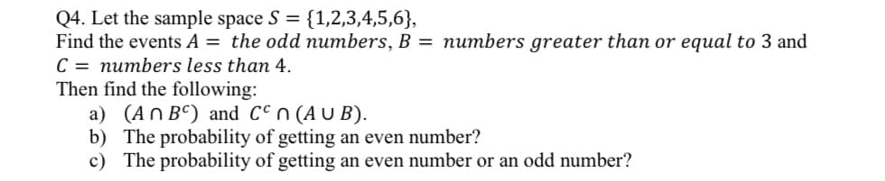 Q4. Let the sample space S = {1,2,3,4,5,6},
Find the events A = the odd numbers, B = numbers greater than or equal to 3 and
C = numbers less than 4.
Then find the following:
a) (An BC) and Ccn (AUB).
b) The probability of getting an even number?
c) The probability of getting an even number or an odd number?