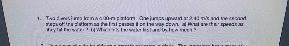 1. Two divers jump from a 4.00-m platform. One jumps upward at 2.40 m/s and the second
steps off the platform as the first passes it on the way down. a) What are their speeds as
they hit the water ? b) Which hits the water first and by how much ?
Two bover cit cido by cide on
berizente
