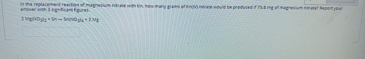 In the replacement reaction of magnesium nitrate with tin, how many grams of tin(IV) nitrate would be produced if 75.8 mg of magnesium nitrate? Report your
answer with 3 significant figures.
2 Mg(NO3)2 + Sn- Sn(NO3)4 + 2 Mg
