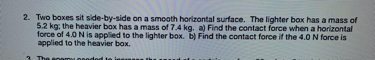 2. Two boxes sit side-by-side on a smooth horizontal surface. The lighter box has a mass of
5.2 kg; the heavier box has a mass of 7.4 kg. a) Find the contact force when a horizontal
force of 4.0 N is applied to the lighter box. b) Find the contact force if the 4.0 N force is
applied to the heavier box.
The eneray needod to incronce
