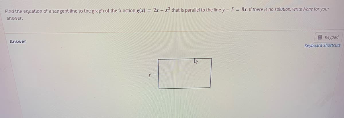 Find the equation of a tangent line to the graph of the function g(x) = 2x – x² that is parallel to the line y - 5 = 8x. If there is no solution, write None for your
answer.
в Кеураd
Answer
Keyboard Shortcuts
y =
