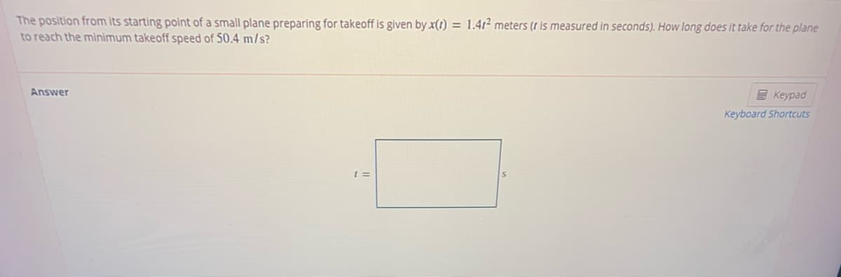 The position from its starting point of a small plane preparing for takeoff is given by x(1) = 1.41² meters (t is measured in seconds). How long does it take for the plane
to reach the mìnimum takeoff speed of 50.4 m/s?
Answer
E Keypad
Keyboard Shortcuts
