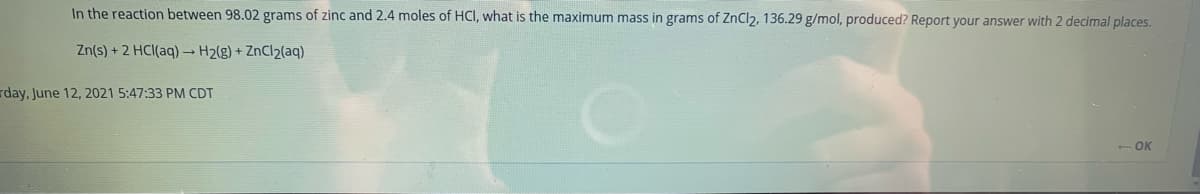 In the reaction between 98.02 grams of zinc and 2.4 moles of HCI, what is the maximum mass in grams of ZnCl2, 136.29 g/mol, produced? Report your answer with 2 decimal places.
Zn(s) + 2 HCI(aq) → H2(g) + ZnCl2(aq)
rday, June 12, 2021 5:47:33 PM CDT
- OK
