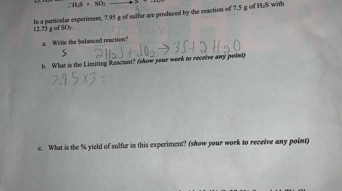 **Chemical Reaction Analysis: Determining Sulfur Production**

**Problem Statement:**
In a particular experiment, 7.95 g of sulfur are produced by the reaction of 7.5 g of H₂S with 12.75 g of SO₂.

**Questions:**

**a. Write the balanced reaction?**
\[ 2H₂S + SO₂ \rightarrow 3S + 2H₂O \]

**b. What is the Limiting Reactant?** *(show your work to receive any point)*

*Given equation:*
\[ 2H₂S + SO₂ \rightarrow 3S + 2H₂O \]

*Example calculation with partial work:*
\[ 7.95 \times 3 = \]

**c. What is the % yield of sulfur in this experiment?** *(show your work to receive any point)*