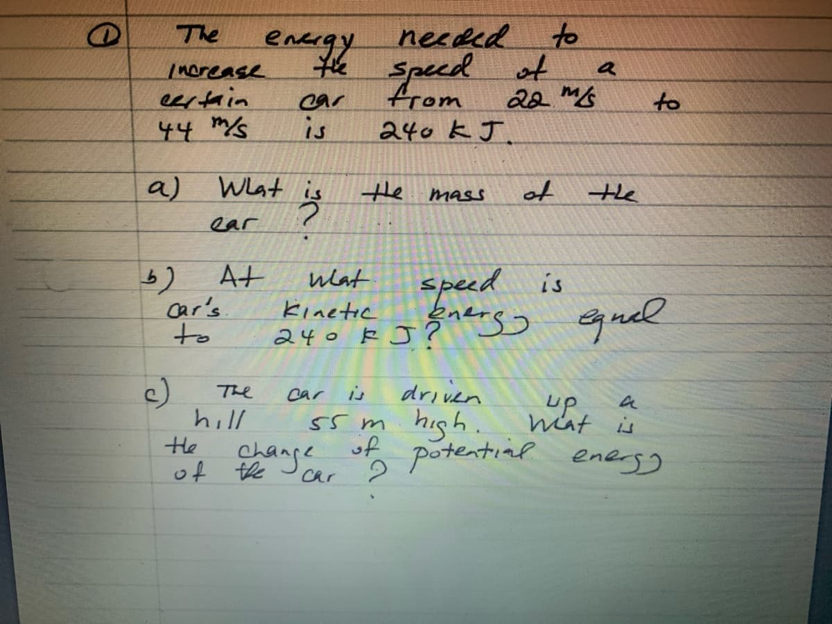 to
encegy neced
* Specd ot
from
The
Inorease
eertain
a
car
22 ms
to
44 s
is
240 kJ.
a)
Wlat is
the
of
mass
the
ear
At
car's
to
wlat
speed is
ヒinete
240 kJ?ss Gguel
240 k J Ž s
c)
hill
He
The
car
is
driven
up
hat is
55 m hish. nit
change
of ange
of
potential enegg
car
