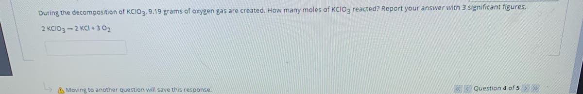 ### Chemical Reaction Stoichiometry

**Question:**

During the decomposition of \( KClO_3 \), 9.19 grams of oxygen gas are created. How many moles of \( KClO_3 \) reacted? Report your answer with 3 significant figures.

**Chemical Equation:**

\[ 2 KClO_3 → 2 KCl + 3 O_2 \]

**Instructions:**
1. Use stoichiometry to relate the mass of oxygen gas produced to the moles of \( KClO_3 \) that reacted.
2. Make sure to report your answer with three significant figures.

**Extra Reminders:**
- The molar mass of \( O_2 \) is approximately 32.00 g/mol.
- The molar mass of \( KClO_3 \) can be calculated based on the atomic masses of potassium (K), chlorine (Cl), and oxygen (O).

Navigate through your calculations step-by-step, and ensure your final moles of \( KClO_3 \) are accurate to three significant figures for full credit.

**Status Indicator:**
![Moving to another question will save this response.](https://example-educational-link-saving-response.com)

*This question is located in the bottom navigation area, showing it's question 4 of 5 in the quiz.*