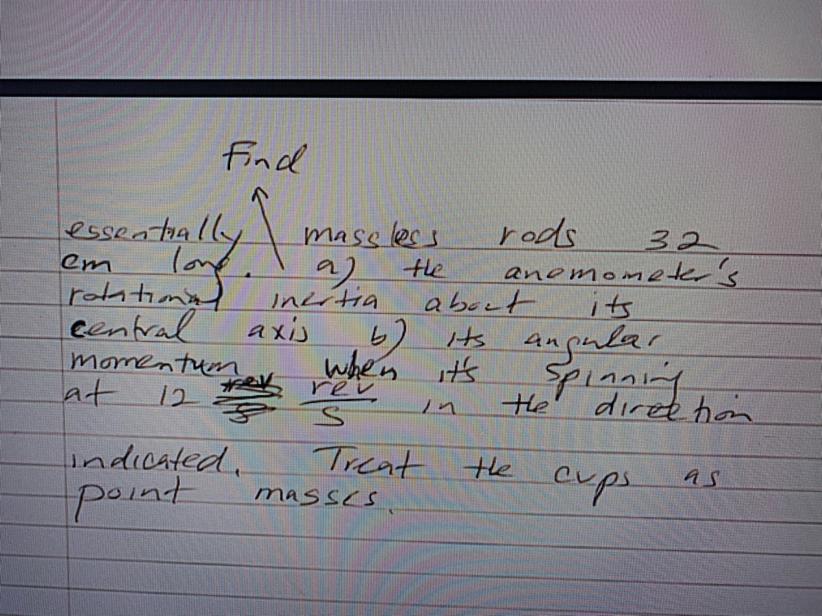 Find
esseatially
mase less
the
rods
32
lonf,
9)
Incitia
axis
when it's
em
anomometer's
rotatimal
eentral
momen tuen
about
its
Hs angular
Spianing
at
12
rev
He
diree hom
Treat the
masses
indicated.
exps
as
point
