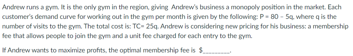 Andrew runs a gym. It is the only gym in the region, giving Andrew's business a monopoly position in the market. Each
customer's demand curve for working out in the gym per month is given by the following: P = 80 - 5q, where q is the
number of visits to the gym. The total cost is: TC= 25q. Andrew is considering new pricing for his business: a membership
fee that allows people to join the gym and a unit fee charged for each entry to the gym.
If Andrew wants to maximize profits, the optimal membership fee is $_
