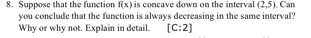 8. Suppose that the function f(x) is concave down on the interval (2,5). Can
you conclude that the function is always decreasing in the same interval?
[C:2]
Why or why not. Explain in detail.
