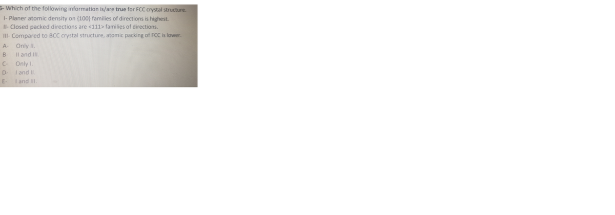 5- Which of the following information is/are true for FCC crystal structure.
|- Planer atomic density on (100} families of directions is highest.
II- Closed packed directions are <111> families of directions.
III- Compared to BCC crystal structure, atomic packing of FCC is lower.
A-
Only II.
Il and III.
B-
C-
Only I.
I and II.
I and III.
D-
E-
