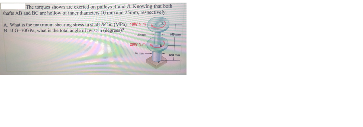 The torques shown are exerted on pulleys A and B. Knowing that both
shafts AB and BC are hollow of inner diameters 10 mm and 25mm, respectively.
A. What is the maximum shearing stress in shaft BC in (MPa) 10W N.m
B. If G=70GPA, what is the total angle of twist in (degrees)?
30 mm
400 mm
20W N.m
46 mm
600 mm
