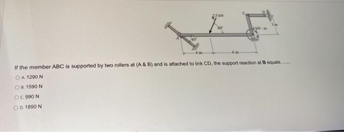 25KN
AAN-m
If the member ABC is supported by two rollers at (A & B) and is attached to link CD, the support reaction at B equals
OA 1290 N
OB. 1590 N
OC 990 N
OD. 1890 N
