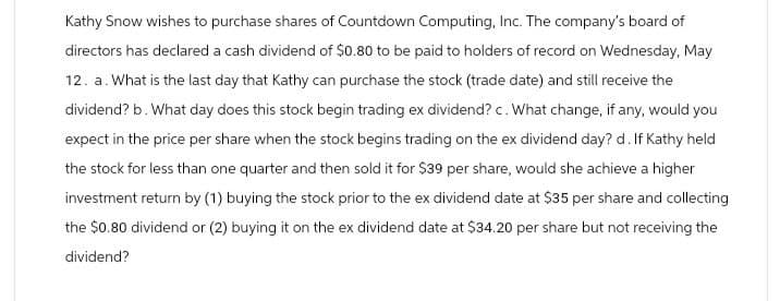 Kathy Snow wishes to purchase shares of Countdown Computing, Inc. The company's board of
directors has declared a cash dividend of $0.80 to be paid to holders of record on Wednesday, May
12. a. What is the last day that Kathy can purchase the stock (trade date) and still receive the
dividend? b. What day does this stock begin trading ex dividend? c. What change, if any, would you
expect in the price per share when the stock begins trading on the ex dividend day? d. If Kathy held
the stock for less than one quarter and then sold it for $39 per share, would she achieve a higher
investment return by (1) buying the stock prior to the ex dividend date at $35 per share and collecting
the $0.80 dividend or (2) buying it on the ex dividend date at $34.20 per share but not receiving the
dividend?