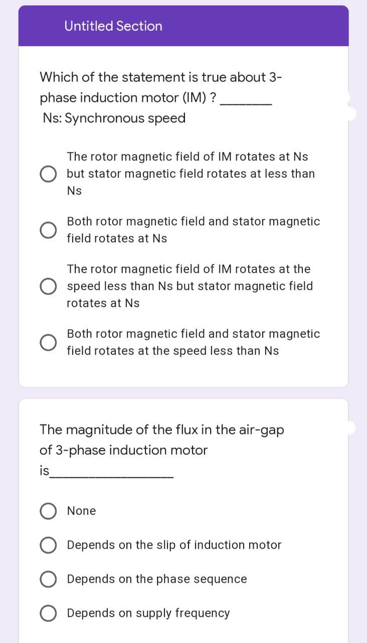 Untitled Section
Which of the statement is true about 3-
phase induction motor (IM) ?
Ns: Synchronous speed
The rotor magnetic field of IM rotates at Ns
but stator magnetic field rotates at less than
Ns
Both rotor magnetic field and stator magnetic
field rotates at Ns
The rotor magnetic field of IM rotates at the
speed less than Ns but stator magnetic field
rotates at Ns.
Both rotor magnetic field and stator magnetic
field rotates at the speed less than Ns
The magnitude of the flux in the air-gap
of 3-phase induction motor
is
None
Depends on the slip of induction motor
Depends on the phase sequence
Depends on supply frequency