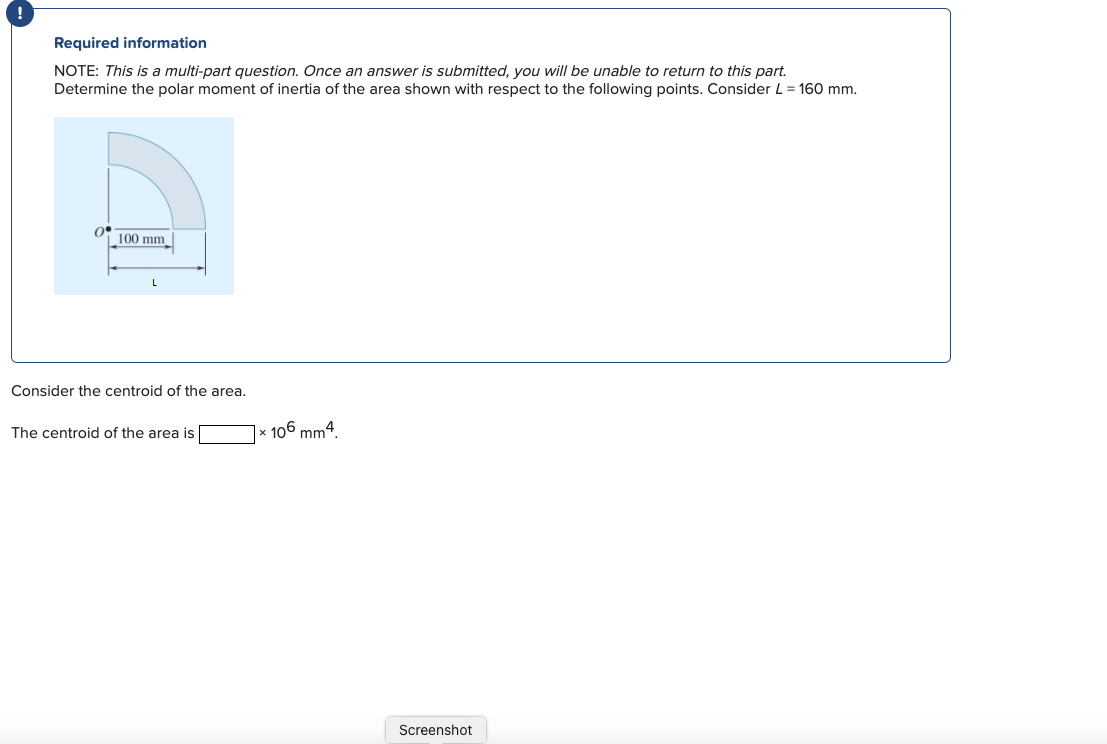 Required information
NOTE: This is a multi-part question. Once an answer is submitted, you will be unable to return to this part.
Determine the polar moment of inertia of the area shown with respect to the following points. Consider L = 160 mm.
100 mm
L
Consider the centroid of the area.
The centroid of the area is
× 106 mm4.
Screenshot