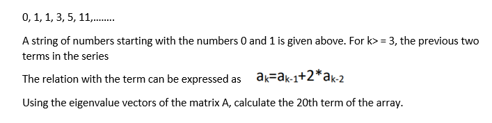 0, 1, 1, 3, 5, 11,.
A string of numbers starting with the numbers 0 and 1 is given above. For k> = 3, the previous two
terms in the series
The relation with the term can be expressed as ak=ak-1+2*ak-2
Using the eigenvalue vectors of the matrix A, calculate the 20th term of the array.
