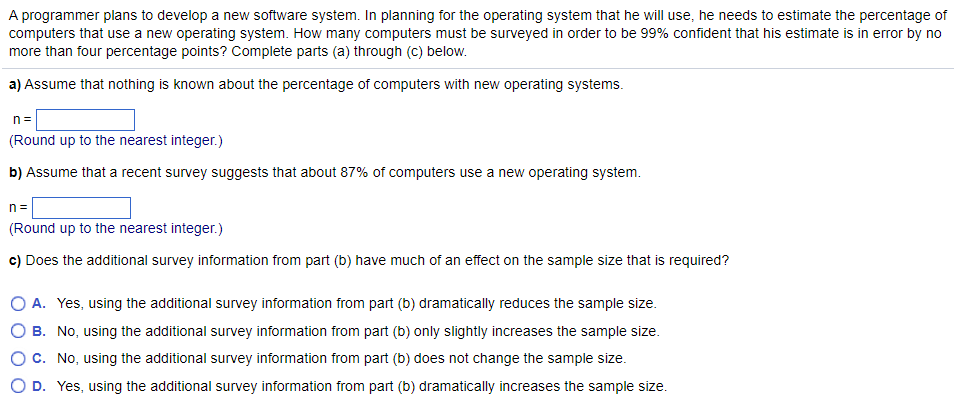 A programmer plans to develop a new software system. In planning for the operating system that he will use, he needs to estimate the percentage of
computers that use a new operating system. How many computers must be surveyed in order to be 99% confident that his estimate is in error by no
more than four percentage points? Complete parts (a) through (c) below.
a) Assume that nothing is known about the percentage of computers with new operating systems.
n=
(Round up to the nearest integer.)
b) Assume that a recent survey suggests that about 87% of computers use a new operating system.
n=
(Round up to the nearest integer.)
c) Does the additional survey information from part (b) have much of an effect on the sample size that is required?
O A. Yes, using the additional survey information from part (b) dramatically reduces the sample size.
B. No, using the additional survey information from part (b) only slightly increases the sample size.
C. No, using the additional survey information from part (b) does not change the sample size.
D. Yes, using the additional survey information from part (b) dramatically increases the sample size.