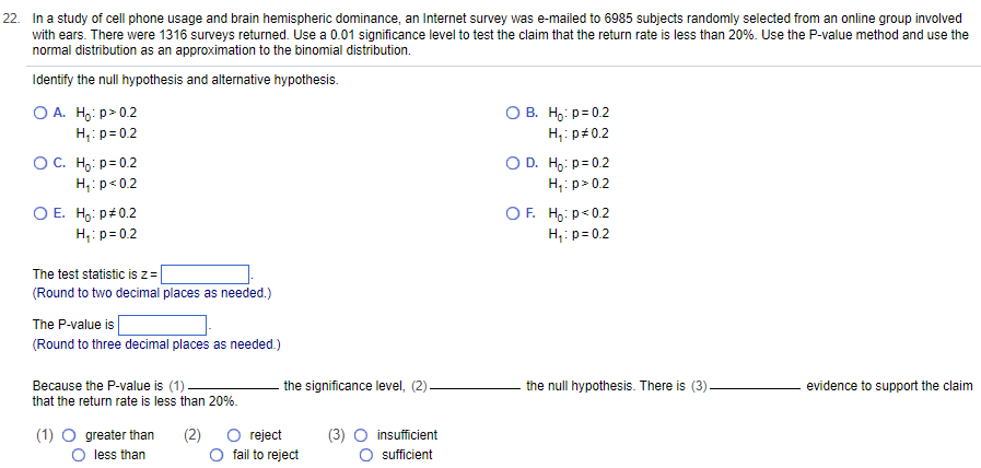 22. In a study of cell phone usage and brain hemispheric dominance, an Internet survey was e-mailed to 6985 subjects randomly selected from an online group involved
with ears. There were 1316 surveys returned. Use a 0.01 significance level to test the claim that the return rate is less than 20%. Use the P-value method and use the
normal distribution as an approximation to the binomial distribution.
Identify the null hypothesis and alternative hypothesis.
OA. Ho:p> 0.2
H₁: p=0.2
O C. Ho: p=0.2
H₁: p<0.2
O E. Ho: P#0.2
H₁: p=0.2
The test statistic is z=
(Round to two decimal places as needed.)
The P-value is
(Round to three decimal places as needed.)
Because the P-value is (1).
that the return rate is less than 20%.
(2)
(1) O greater than
O less than
the significance level, (2).
reject
fail to reject
insufficient
sufficient
OB. Ho: p=0.2
H₁: p=0.2
O D. Ho: p=0.2
H₁:p> 0.2
OF. Ho: p<0.2
H₁:
p=0.2
the null hypothesis. There is (3)-
evidence to support the claim