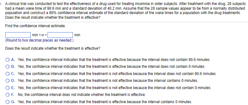 5. A clinical trial was conducted to test the effectiveness of a drug used for treating insomnia in older subjects. After treatment with the drug, 28 subjects
had a mean wake time of 90.6 min and a standard deviation of 40.2 min. Assume that the 28 sample values appear to be from a normally distributed
population and construct a 90% confidence interval estimate of the standard deviation of the wake times for a population with the drug treatments.
Does the result indicate whether the treatment is effective?
Find the confidence interval estimate.
| min<o<[
(Round to two decimal places as needed.)
Does the result indicate whether the treatment is effective?
min
O A. Yes, the confidence interval indicates that the treatment is effective because the interval does not contain 90.6 minutes.
O B. Yes, the confidence interval indicates that the treatment is effective because the interval does not contain 0 minutes.
O C. Yes, the confidence interval indicates that the treatment is not effective because the interval does not contain 90.6 minutes.
O D. Yes, the confidence interval indicates that the treatment is not effective because the interval contains 0 minutes.
OE. Yes, the confidence interval indicates that the treatment is not effective because the interval does not contain 0 minutes.
OF. No, the confidence interval does not indicate whether the treatment is effective.
G. Yes, the confidence interval indicates that the treatment is effective because the interval contains 0 minutes.