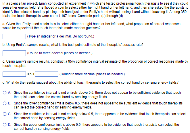 In a science fair project, Emily conducted an experiment in which she tested professional touch therapists to see if they could
sense her energy field. She flipped a coin to select either her right hand or her left hand, and then she asked the therapists to
identify the selected hand by placing their hand just under Emily's hand without seeing it and without touching it. Among 350
trials, the touch therapists were correct 167 times. Complete parts (a) through (d).
a. Given that Emily used a coin toss to select either her right hand or her left hand, what proportion of correct responses
would be expected if the touch therapists made random guesses?
(Type an integer or a decimal. Do not round.)
b. Using Emily's sample results, what is the best point estimate of the therapists' success rate?
(Round to three decimal places as needed.)
c. Using Emily's sample results, construct a 95% confidence interval estimate of the proportion of correct responses made by
touch therapists.
<p<
(Round to three decimal places as needed.)
d. What do the results suggest about the ability of touch therapists to select the correct hand by sensing energy fields?
O A. Since the confidence interval is not entirely above 0.5, there does not appear to be sufficient evidence that touch
therapists can select the correct hand by sensing energy fields.
O B.
Since the lower confidence limit is below 0.5, there does not appear to be sufficient evidence that touch therapists
can select the correct hand by sensing energy fields.
O C.
Since the confidence interval is not entirely below 0.5, there appears to be evidence that touch therapists can select
the correct hand by sensing energy fields.
O D.
Since the upper confidence limit is above 0.5, there appears to be evidence that touch therapists can select the
correct hand by sensing energy fields.
