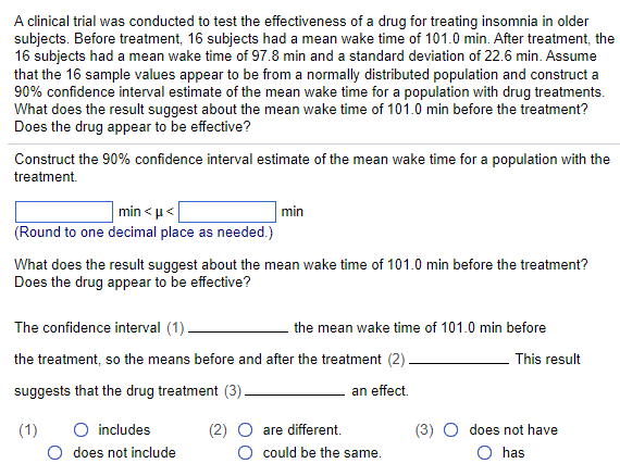 A clinical trial was conducted to test the effectiveness of a drug for treating insomnia in older
subjects. Before treatment, 16 subjects had a mean wake time of 101.0 min. After treatment, the
16 subjects had a mean wake time of 97.8 min and a standard deviation of 22.6 min. Assume
that the 16 sample values appear to be from a normally distributed population and construct a
90% confidence interval estimate of the mean wake time for a population with drug treatments.
What does the result suggest about the mean wake time of 101.0 min before the treatment?
Does the drug appear to be effective?
Construct the 90% confidence interval estimate of the mean wake time for a population with the
treatment.
min<μ<
(Round to one decimal place as needed.)
What does the result suggest about the mean wake time of 101.0 min before the treatment?
Does the drug appear to be effective?
min
The confidence interval (1).
the treatment, so the means before and after the treatment (2).
suggests that the drug treatment (3).
an effect.
(1)
O includes
O does not include
the mean wake time of 101.0 min before
(2) O are different.
O could be the same.
This result
does not have
O has